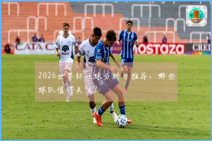 2026世界杯让球分析与推荐，哪些球队值得关注？