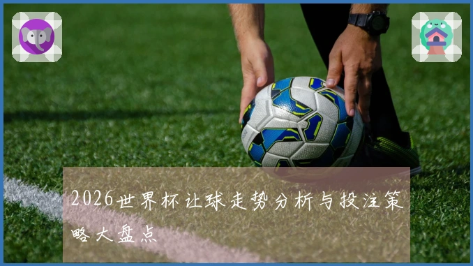 2026世界杯让球走势分析与投注策略大盘点