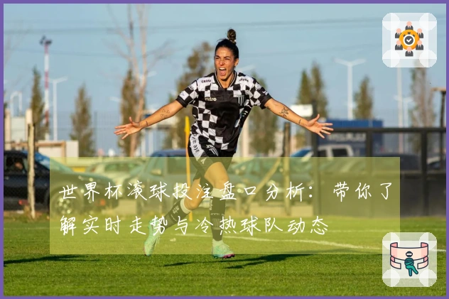 世界杯滚球投注盘口分析:带你了解实时走势与冷热球队动态