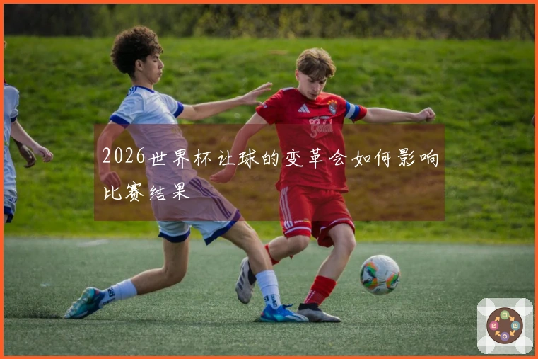 2026世界杯让球的变革会如何影响比赛结果